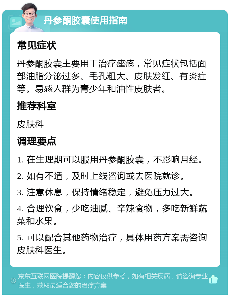 丹参酮胶囊使用指南 常见症状 丹参酮胶囊主要用于治疗痤疮，常见症状包括面部油脂分泌过多、毛孔粗大、皮肤发红、有炎症等。易感人群为青少年和油性皮肤者。 推荐科室 皮肤科 调理要点 1. 在生理期可以服用丹参酮胶囊，不影响月经。 2. 如有不适，及时上线咨询或去医院就诊。 3. 注意休息，保持情绪稳定，避免压力过大。 4. 合理饮食，少吃油腻、辛辣食物，多吃新鲜蔬菜和水果。 5. 可以配合其他药物治疗，具体用药方案需咨询皮肤科医生。