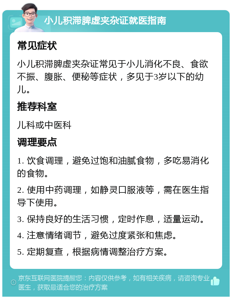 小儿积滞脾虚夹杂证就医指南 常见症状 小儿积滞脾虚夹杂证常见于小儿消化不良、食欲不振、腹胀、便秘等症状，多见于3岁以下的幼儿。 推荐科室 儿科或中医科 调理要点 1. 饮食调理，避免过饱和油腻食物，多吃易消化的食物。 2. 使用中药调理，如静灵口服液等，需在医生指导下使用。 3. 保持良好的生活习惯，定时作息，适量运动。 4. 注意情绪调节，避免过度紧张和焦虑。 5. 定期复查，根据病情调整治疗方案。