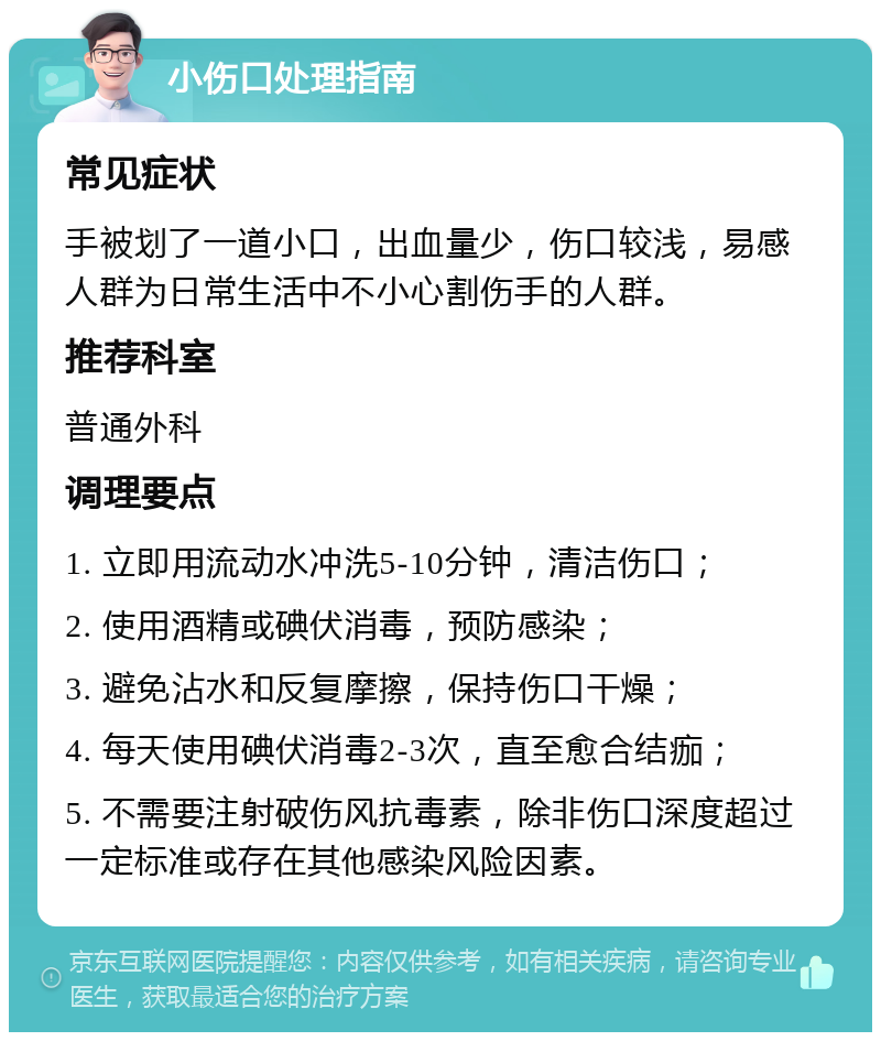 小伤口处理指南 常见症状 手被划了一道小口，出血量少，伤口较浅，易感人群为日常生活中不小心割伤手的人群。 推荐科室 普通外科 调理要点 1. 立即用流动水冲洗5-10分钟，清洁伤口； 2. 使用酒精或碘伏消毒，预防感染； 3. 避免沾水和反复摩擦，保持伤口干燥； 4. 每天使用碘伏消毒2-3次，直至愈合结痂； 5. 不需要注射破伤风抗毒素，除非伤口深度超过一定标准或存在其他感染风险因素。