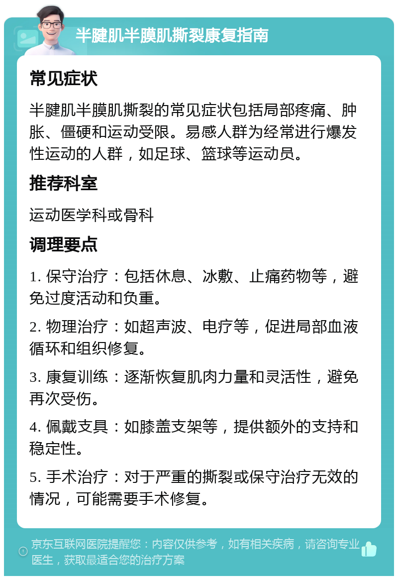 半腱肌半膜肌撕裂康复指南 常见症状 半腱肌半膜肌撕裂的常见症状包括局部疼痛、肿胀、僵硬和运动受限。易感人群为经常进行爆发性运动的人群，如足球、篮球等运动员。 推荐科室 运动医学科或骨科 调理要点 1. 保守治疗：包括休息、冰敷、止痛药物等，避免过度活动和负重。 2. 物理治疗：如超声波、电疗等，促进局部血液循环和组织修复。 3. 康复训练：逐渐恢复肌肉力量和灵活性，避免再次受伤。 4. 佩戴支具：如膝盖支架等，提供额外的支持和稳定性。 5. 手术治疗：对于严重的撕裂或保守治疗无效的情况，可能需要手术修复。