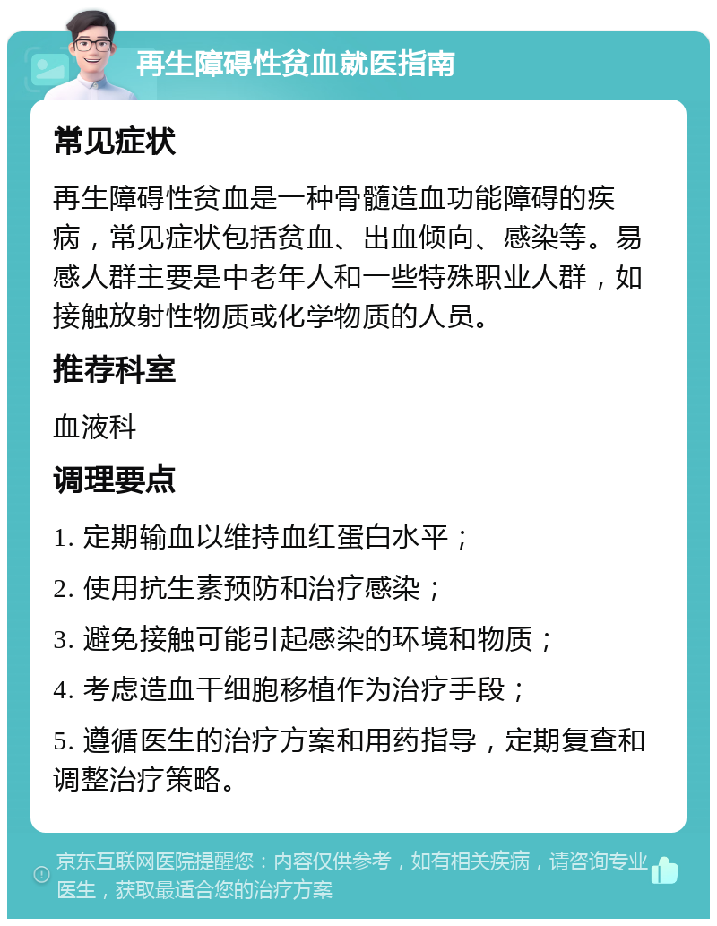 再生障碍性贫血就医指南 常见症状 再生障碍性贫血是一种骨髓造血功能障碍的疾病，常见症状包括贫血、出血倾向、感染等。易感人群主要是中老年人和一些特殊职业人群，如接触放射性物质或化学物质的人员。 推荐科室 血液科 调理要点 1. 定期输血以维持血红蛋白水平； 2. 使用抗生素预防和治疗感染； 3. 避免接触可能引起感染的环境和物质； 4. 考虑造血干细胞移植作为治疗手段； 5. 遵循医生的治疗方案和用药指导，定期复查和调整治疗策略。