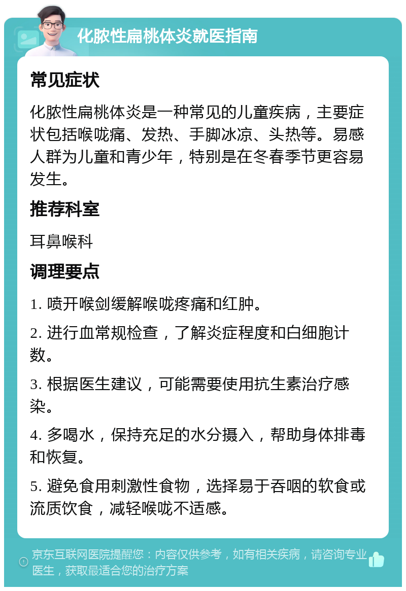 化脓性扁桃体炎就医指南 常见症状 化脓性扁桃体炎是一种常见的儿童疾病，主要症状包括喉咙痛、发热、手脚冰凉、头热等。易感人群为儿童和青少年，特别是在冬春季节更容易发生。 推荐科室 耳鼻喉科 调理要点 1. 喷开喉剑缓解喉咙疼痛和红肿。 2. 进行血常规检查，了解炎症程度和白细胞计数。 3. 根据医生建议，可能需要使用抗生素治疗感染。 4. 多喝水，保持充足的水分摄入，帮助身体排毒和恢复。 5. 避免食用刺激性食物，选择易于吞咽的软食或流质饮食，减轻喉咙不适感。