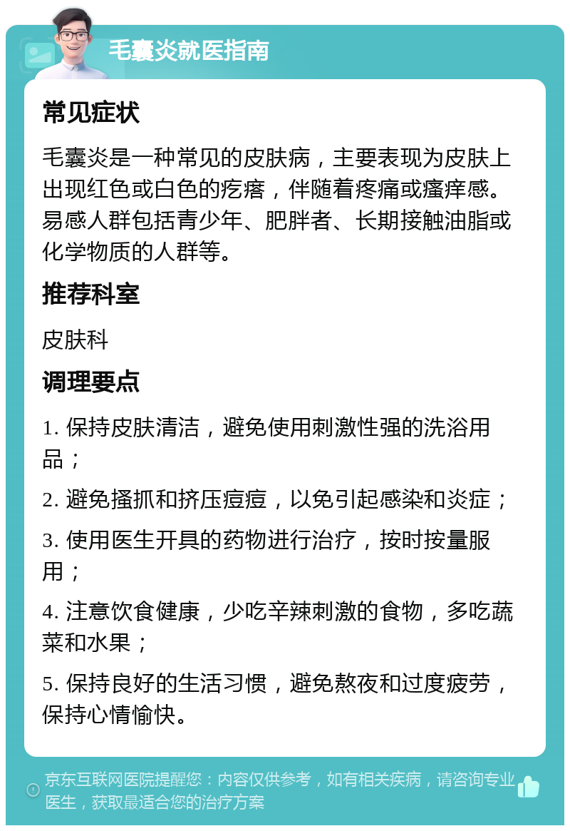 毛囊炎就医指南 常见症状 毛囊炎是一种常见的皮肤病，主要表现为皮肤上出现红色或白色的疙瘩，伴随着疼痛或瘙痒感。易感人群包括青少年、肥胖者、长期接触油脂或化学物质的人群等。 推荐科室 皮肤科 调理要点 1. 保持皮肤清洁，避免使用刺激性强的洗浴用品； 2. 避免搔抓和挤压痘痘，以免引起感染和炎症； 3. 使用医生开具的药物进行治疗，按时按量服用； 4. 注意饮食健康，少吃辛辣刺激的食物，多吃蔬菜和水果； 5. 保持良好的生活习惯，避免熬夜和过度疲劳，保持心情愉快。