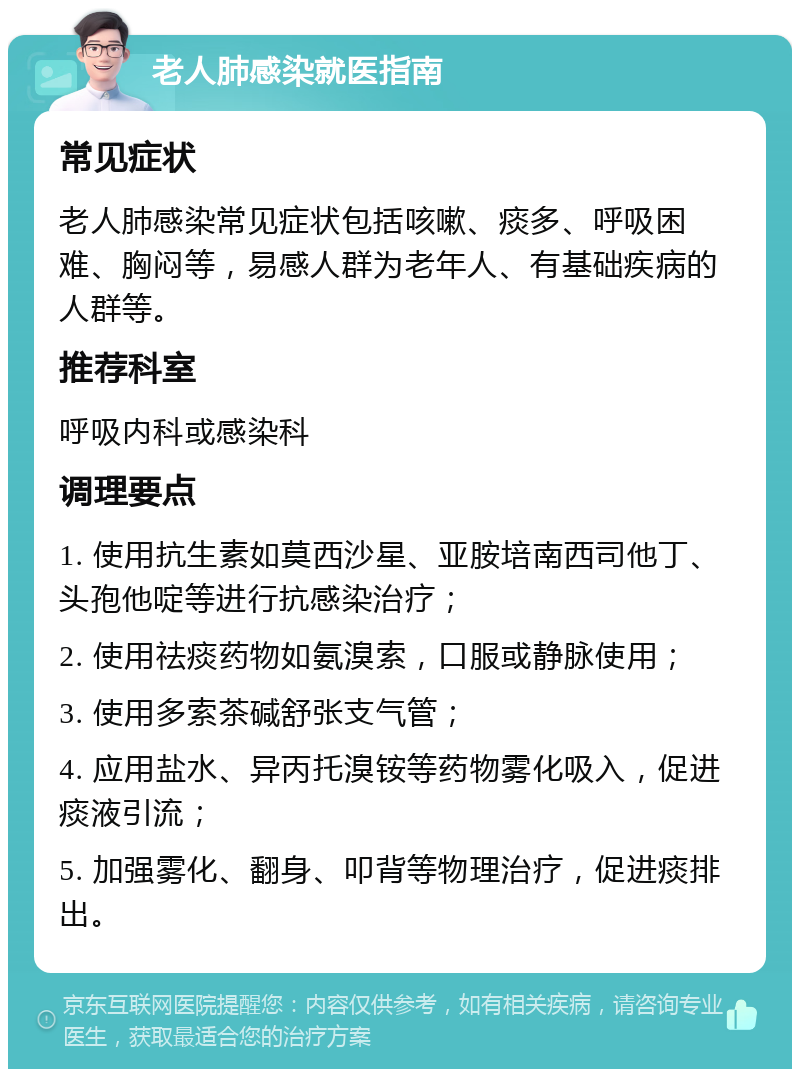 老人肺感染就医指南 常见症状 老人肺感染常见症状包括咳嗽、痰多、呼吸困难、胸闷等，易感人群为老年人、有基础疾病的人群等。 推荐科室 呼吸内科或感染科 调理要点 1. 使用抗生素如莫西沙星、亚胺培南西司他丁、头孢他啶等进行抗感染治疗； 2. 使用祛痰药物如氨溴索，口服或静脉使用； 3. 使用多索茶碱舒张支气管； 4. 应用盐水、异丙托溴铵等药物雾化吸入，促进痰液引流； 5. 加强雾化、翻身、叩背等物理治疗，促进痰排出。