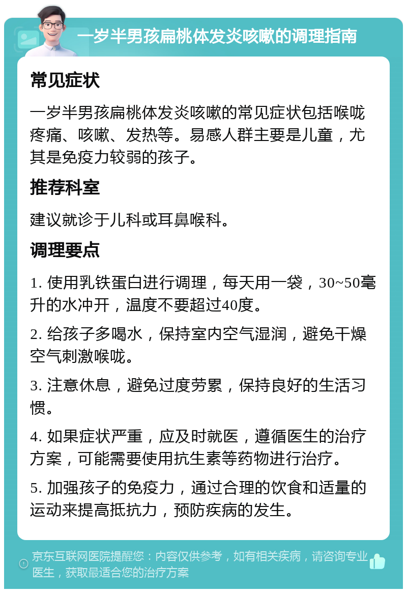 一岁半男孩扁桃体发炎咳嗽的调理指南 常见症状 一岁半男孩扁桃体发炎咳嗽的常见症状包括喉咙疼痛、咳嗽、发热等。易感人群主要是儿童，尤其是免疫力较弱的孩子。 推荐科室 建议就诊于儿科或耳鼻喉科。 调理要点 1. 使用乳铁蛋白进行调理，每天用一袋，30~50毫升的水冲开，温度不要超过40度。 2. 给孩子多喝水，保持室内空气湿润，避免干燥空气刺激喉咙。 3. 注意休息，避免过度劳累，保持良好的生活习惯。 4. 如果症状严重，应及时就医，遵循医生的治疗方案，可能需要使用抗生素等药物进行治疗。 5. 加强孩子的免疫力，通过合理的饮食和适量的运动来提高抵抗力，预防疾病的发生。