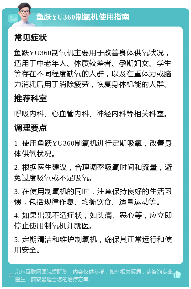 鱼跃YU360制氧机使用指南 常见症状 鱼跃YU360制氧机主要用于改善身体供氧状况，适用于中老年人、体质较差者、孕期妇女、学生等存在不同程度缺氧的人群，以及在重体力或脑力消耗后用于消除疲劳，恢复身体机能的人群。 推荐科室 呼吸内科、心血管内科、神经内科等相关科室。 调理要点 1. 使用鱼跃YU360制氧机进行定期吸氧，改善身体供氧状况。 2. 根据医生建议，合理调整吸氧时间和流量，避免过度吸氧或不足吸氧。 3. 在使用制氧机的同时，注意保持良好的生活习惯，包括规律作息、均衡饮食、适量运动等。 4. 如果出现不适症状，如头痛、恶心等，应立即停止使用制氧机并就医。 5. 定期清洁和维护制氧机，确保其正常运行和使用安全。