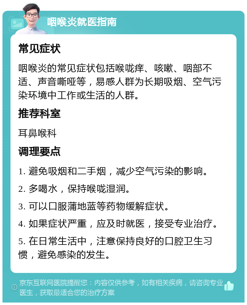 咽喉炎就医指南 常见症状 咽喉炎的常见症状包括喉咙痒、咳嗽、咽部不适、声音嘶哑等，易感人群为长期吸烟、空气污染环境中工作或生活的人群。 推荐科室 耳鼻喉科 调理要点 1. 避免吸烟和二手烟，减少空气污染的影响。 2. 多喝水，保持喉咙湿润。 3. 可以口服蒲地蓝等药物缓解症状。 4. 如果症状严重，应及时就医，接受专业治疗。 5. 在日常生活中，注意保持良好的口腔卫生习惯，避免感染的发生。