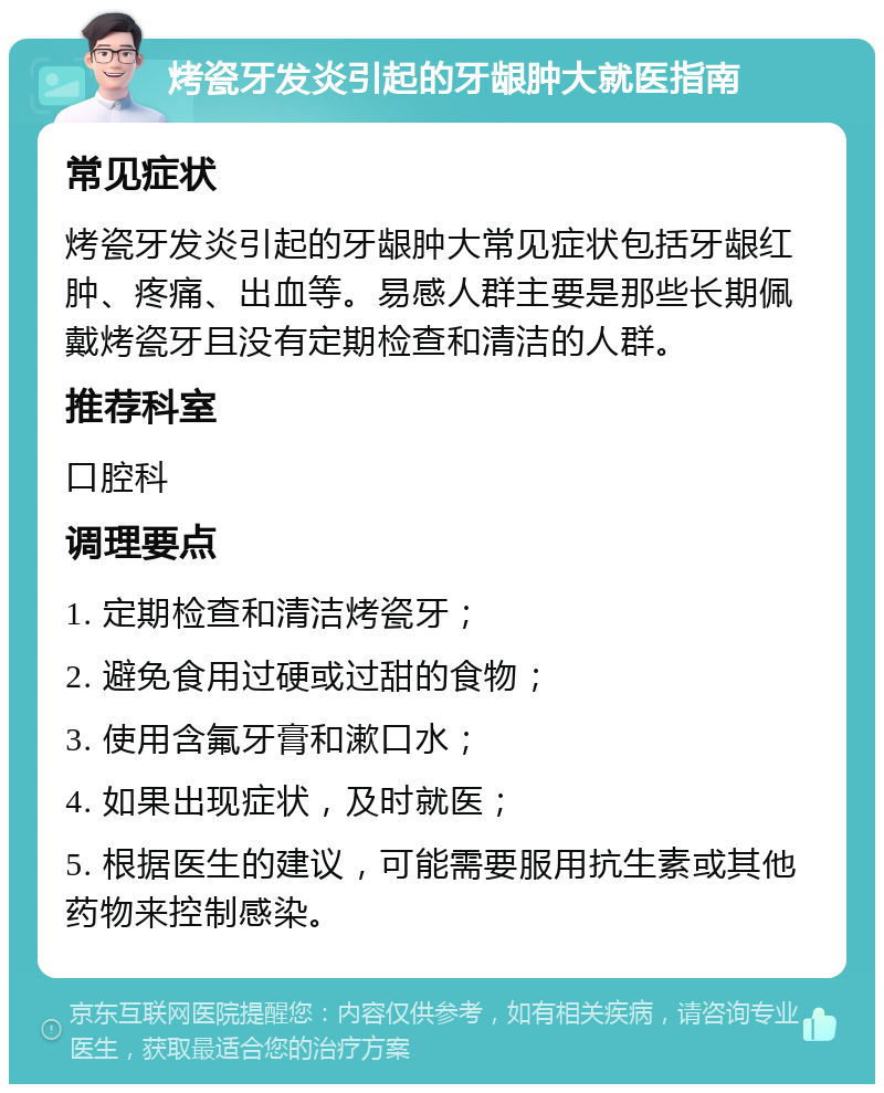 烤瓷牙发炎引起的牙龈肿大就医指南 常见症状 烤瓷牙发炎引起的牙龈肿大常见症状包括牙龈红肿、疼痛、出血等。易感人群主要是那些长期佩戴烤瓷牙且没有定期检查和清洁的人群。 推荐科室 口腔科 调理要点 1. 定期检查和清洁烤瓷牙； 2. 避免食用过硬或过甜的食物； 3. 使用含氟牙膏和漱口水； 4. 如果出现症状，及时就医； 5. 根据医生的建议，可能需要服用抗生素或其他药物来控制感染。