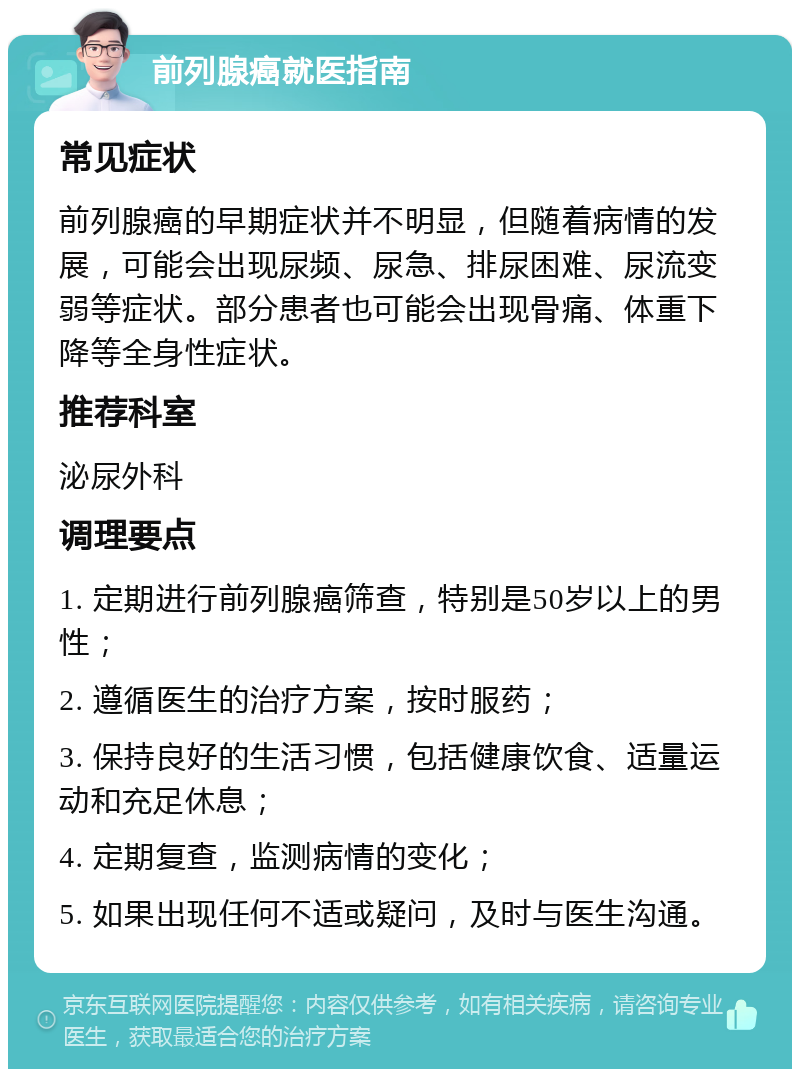 前列腺癌就医指南 常见症状 前列腺癌的早期症状并不明显，但随着病情的发展，可能会出现尿频、尿急、排尿困难、尿流变弱等症状。部分患者也可能会出现骨痛、体重下降等全身性症状。 推荐科室 泌尿外科 调理要点 1. 定期进行前列腺癌筛查，特别是50岁以上的男性； 2. 遵循医生的治疗方案，按时服药； 3. 保持良好的生活习惯，包括健康饮食、适量运动和充足休息； 4. 定期复查，监测病情的变化； 5. 如果出现任何不适或疑问，及时与医生沟通。