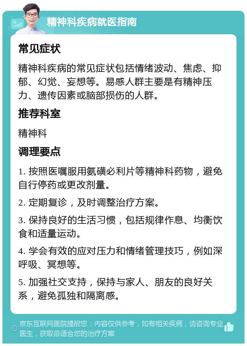 精神科疾病就医指南 常见症状 精神科疾病的常见症状包括情绪波动、焦虑、抑郁、幻觉、妄想等。易感人群主要是有精神压力、遗传因素或脑部损伤的人群。 推荐科室 精神科 调理要点 1. 按照医嘱服用氨磺必利片等精神科药物，避免自行停药或更改剂量。 2. 定期复诊，及时调整治疗方案。 3. 保持良好的生活习惯，包括规律作息、均衡饮食和适量运动。 4. 学会有效的应对压力和情绪管理技巧，例如深呼吸、冥想等。 5. 加强社交支持，保持与家人、朋友的良好关系，避免孤独和隔离感。