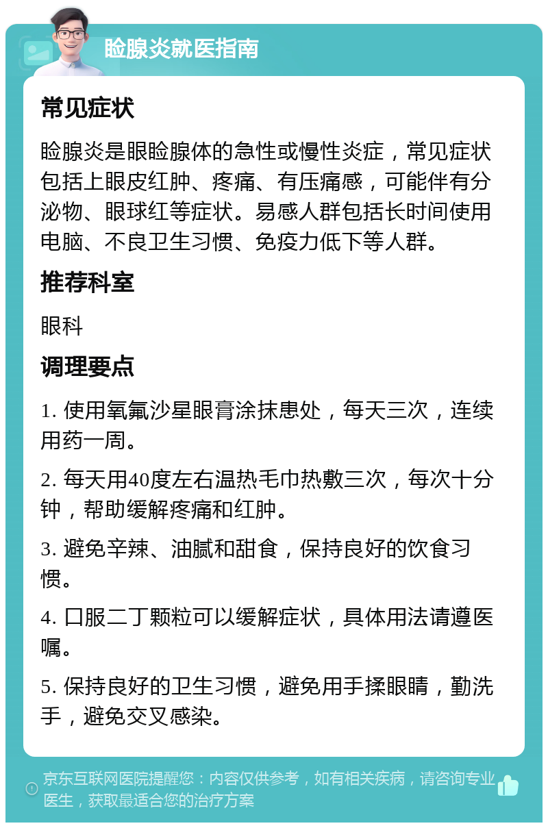 睑腺炎就医指南 常见症状 睑腺炎是眼睑腺体的急性或慢性炎症，常见症状包括上眼皮红肿、疼痛、有压痛感，可能伴有分泌物、眼球红等症状。易感人群包括长时间使用电脑、不良卫生习惯、免疫力低下等人群。 推荐科室 眼科 调理要点 1. 使用氧氟沙星眼膏涂抹患处，每天三次，连续用药一周。 2. 每天用40度左右温热毛巾热敷三次，每次十分钟，帮助缓解疼痛和红肿。 3. 避免辛辣、油腻和甜食，保持良好的饮食习惯。 4. 口服二丁颗粒可以缓解症状，具体用法请遵医嘱。 5. 保持良好的卫生习惯，避免用手揉眼睛，勤洗手，避免交叉感染。