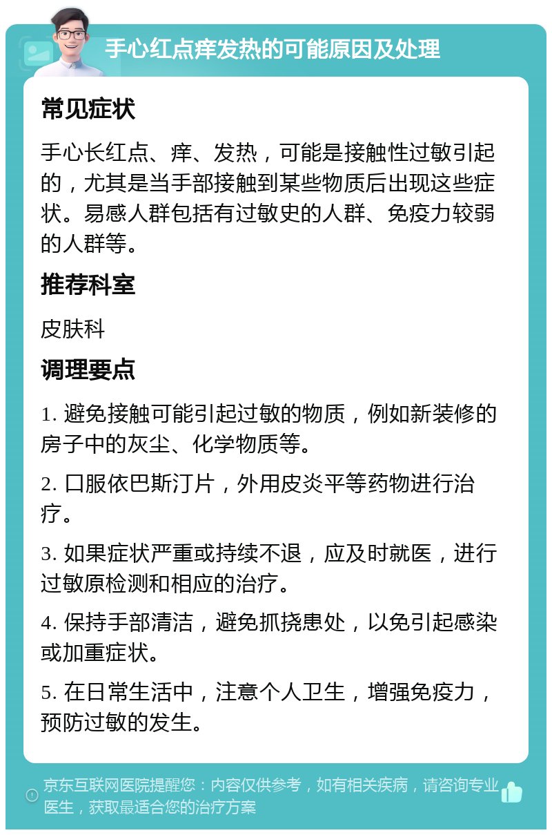 手心红点痒发热的可能原因及处理 常见症状 手心长红点、痒、发热，可能是接触性过敏引起的，尤其是当手部接触到某些物质后出现这些症状。易感人群包括有过敏史的人群、免疫力较弱的人群等。 推荐科室 皮肤科 调理要点 1. 避免接触可能引起过敏的物质，例如新装修的房子中的灰尘、化学物质等。 2. 口服依巴斯汀片，外用皮炎平等药物进行治疗。 3. 如果症状严重或持续不退，应及时就医，进行过敏原检测和相应的治疗。 4. 保持手部清洁，避免抓挠患处，以免引起感染或加重症状。 5. 在日常生活中，注意个人卫生，增强免疫力，预防过敏的发生。