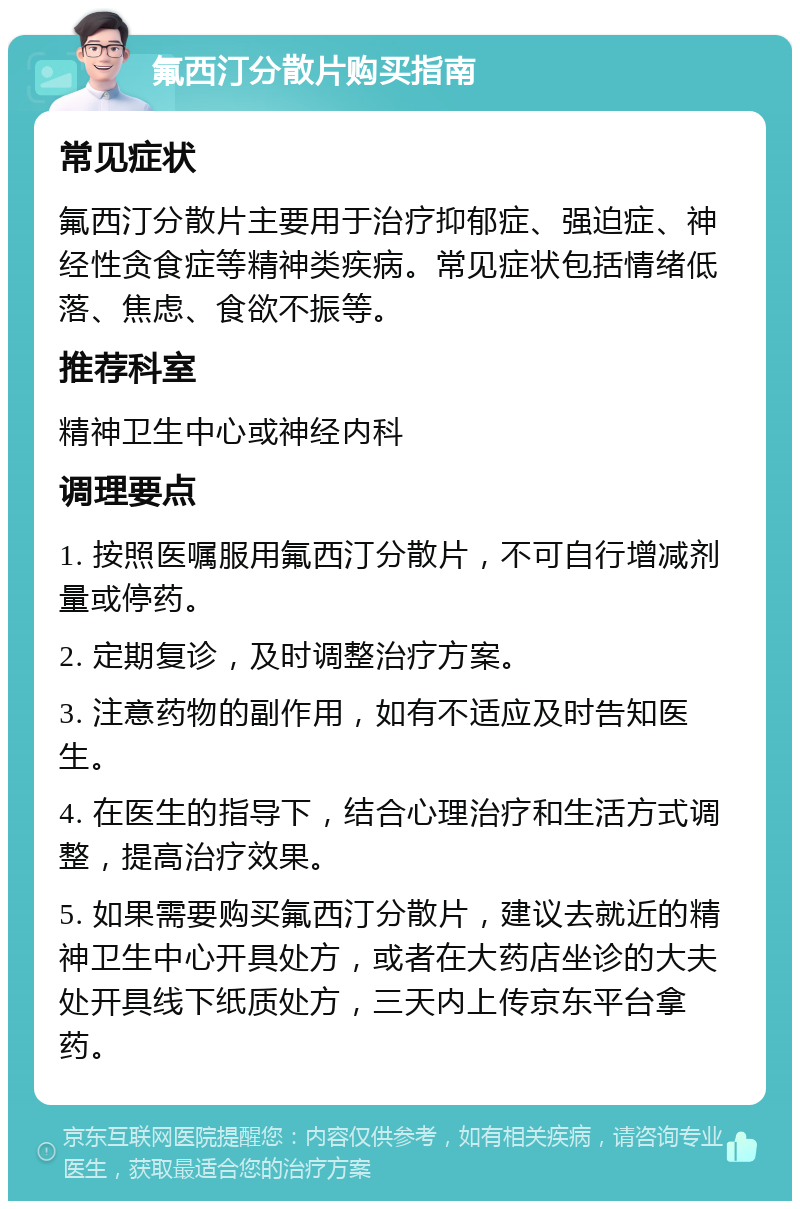 氟西汀分散片购买指南 常见症状 氟西汀分散片主要用于治疗抑郁症、强迫症、神经性贪食症等精神类疾病。常见症状包括情绪低落、焦虑、食欲不振等。 推荐科室 精神卫生中心或神经内科 调理要点 1. 按照医嘱服用氟西汀分散片，不可自行增减剂量或停药。 2. 定期复诊，及时调整治疗方案。 3. 注意药物的副作用，如有不适应及时告知医生。 4. 在医生的指导下，结合心理治疗和生活方式调整，提高治疗效果。 5. 如果需要购买氟西汀分散片，建议去就近的精神卫生中心开具处方，或者在大药店坐诊的大夫处开具线下纸质处方，三天内上传京东平台拿药。