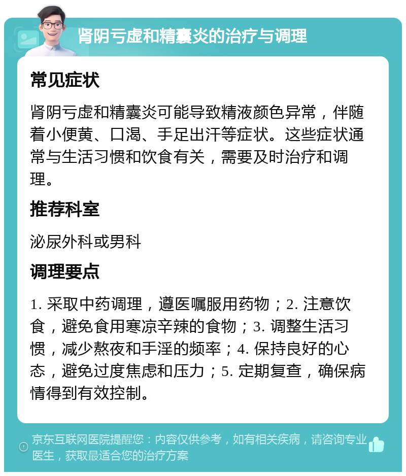 肾阴亏虚和精囊炎的治疗与调理 常见症状 肾阴亏虚和精囊炎可能导致精液颜色异常，伴随着小便黄、口渴、手足出汗等症状。这些症状通常与生活习惯和饮食有关，需要及时治疗和调理。 推荐科室 泌尿外科或男科 调理要点 1. 采取中药调理，遵医嘱服用药物；2. 注意饮食，避免食用寒凉辛辣的食物；3. 调整生活习惯，减少熬夜和手淫的频率；4. 保持良好的心态，避免过度焦虑和压力；5. 定期复查，确保病情得到有效控制。