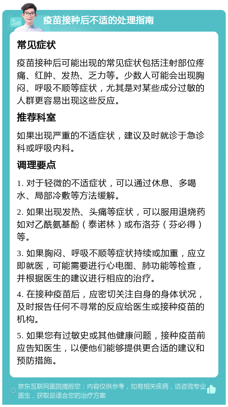 疫苗接种后不适的处理指南 常见症状 疫苗接种后可能出现的常见症状包括注射部位疼痛、红肿、发热、乏力等。少数人可能会出现胸闷、呼吸不顺等症状，尤其是对某些成分过敏的人群更容易出现这些反应。 推荐科室 如果出现严重的不适症状，建议及时就诊于急诊科或呼吸内科。 调理要点 1. 对于轻微的不适症状，可以通过休息、多喝水、局部冷敷等方法缓解。 2. 如果出现发热、头痛等症状，可以服用退烧药如对乙酰氨基酚（泰诺林）或布洛芬（芬必得）等。 3. 如果胸闷、呼吸不顺等症状持续或加重，应立即就医，可能需要进行心电图、肺功能等检查，并根据医生的建议进行相应的治疗。 4. 在接种疫苗后，应密切关注自身的身体状况，及时报告任何不寻常的反应给医生或接种疫苗的机构。 5. 如果您有过敏史或其他健康问题，接种疫苗前应告知医生，以便他们能够提供更合适的建议和预防措施。