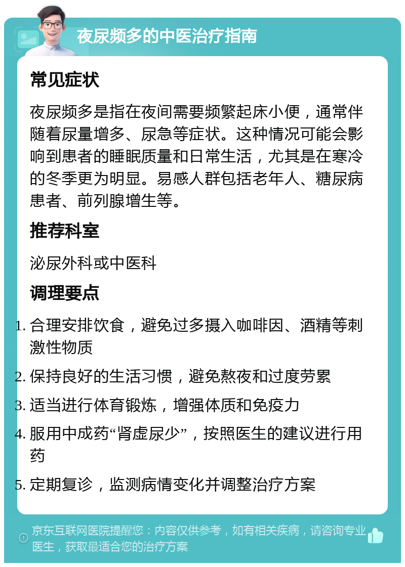 夜尿频多的中医治疗指南 常见症状 夜尿频多是指在夜间需要频繁起床小便，通常伴随着尿量增多、尿急等症状。这种情况可能会影响到患者的睡眠质量和日常生活，尤其是在寒冷的冬季更为明显。易感人群包括老年人、糖尿病患者、前列腺增生等。 推荐科室 泌尿外科或中医科 调理要点 合理安排饮食，避免过多摄入咖啡因、酒精等刺激性物质 保持良好的生活习惯，避免熬夜和过度劳累 适当进行体育锻炼，增强体质和免疫力 服用中成药“肾虚尿少”，按照医生的建议进行用药 定期复诊，监测病情变化并调整治疗方案