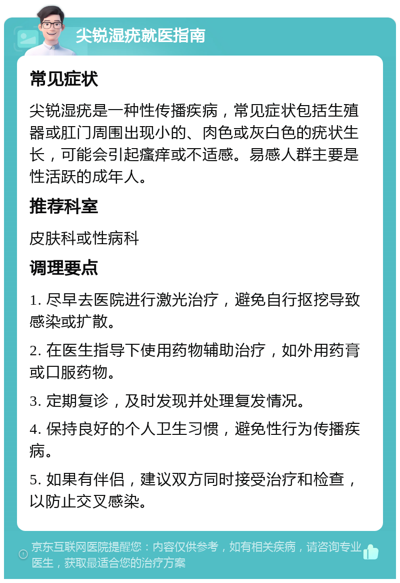 尖锐湿疣就医指南 常见症状 尖锐湿疣是一种性传播疾病，常见症状包括生殖器或肛门周围出现小的、肉色或灰白色的疣状生长，可能会引起瘙痒或不适感。易感人群主要是性活跃的成年人。 推荐科室 皮肤科或性病科 调理要点 1. 尽早去医院进行激光治疗，避免自行抠挖导致感染或扩散。 2. 在医生指导下使用药物辅助治疗，如外用药膏或口服药物。 3. 定期复诊，及时发现并处理复发情况。 4. 保持良好的个人卫生习惯，避免性行为传播疾病。 5. 如果有伴侣，建议双方同时接受治疗和检查，以防止交叉感染。