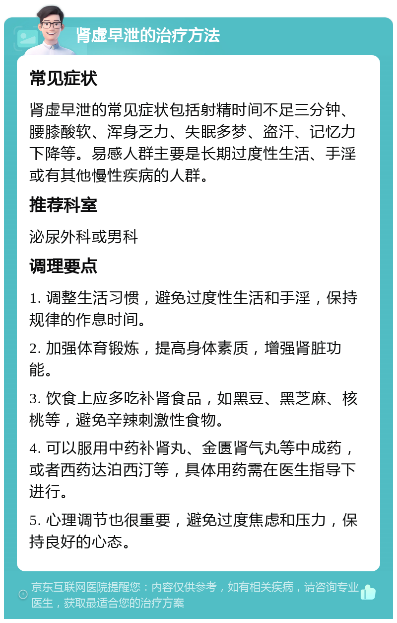 肾虚早泄的治疗方法 常见症状 肾虚早泄的常见症状包括射精时间不足三分钟、腰膝酸软、浑身乏力、失眠多梦、盗汗、记忆力下降等。易感人群主要是长期过度性生活、手淫或有其他慢性疾病的人群。 推荐科室 泌尿外科或男科 调理要点 1. 调整生活习惯，避免过度性生活和手淫，保持规律的作息时间。 2. 加强体育锻炼，提高身体素质，增强肾脏功能。 3. 饮食上应多吃补肾食品，如黑豆、黑芝麻、核桃等，避免辛辣刺激性食物。 4. 可以服用中药补肾丸、金匮肾气丸等中成药，或者西药达泊西汀等，具体用药需在医生指导下进行。 5. 心理调节也很重要，避免过度焦虑和压力，保持良好的心态。