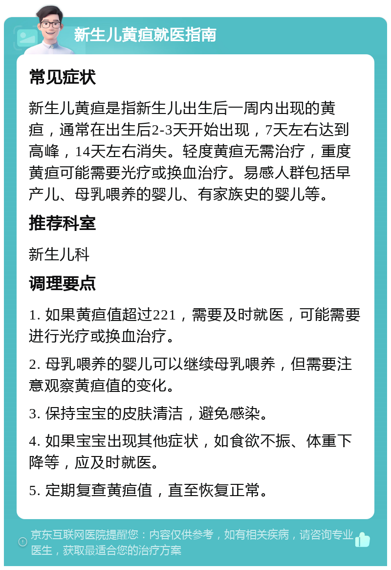 新生儿黄疸就医指南 常见症状 新生儿黄疸是指新生儿出生后一周内出现的黄疸，通常在出生后2-3天开始出现，7天左右达到高峰，14天左右消失。轻度黄疸无需治疗，重度黄疸可能需要光疗或换血治疗。易感人群包括早产儿、母乳喂养的婴儿、有家族史的婴儿等。 推荐科室 新生儿科 调理要点 1. 如果黄疸值超过221，需要及时就医，可能需要进行光疗或换血治疗。 2. 母乳喂养的婴儿可以继续母乳喂养，但需要注意观察黄疸值的变化。 3. 保持宝宝的皮肤清洁，避免感染。 4. 如果宝宝出现其他症状，如食欲不振、体重下降等，应及时就医。 5. 定期复查黄疸值，直至恢复正常。