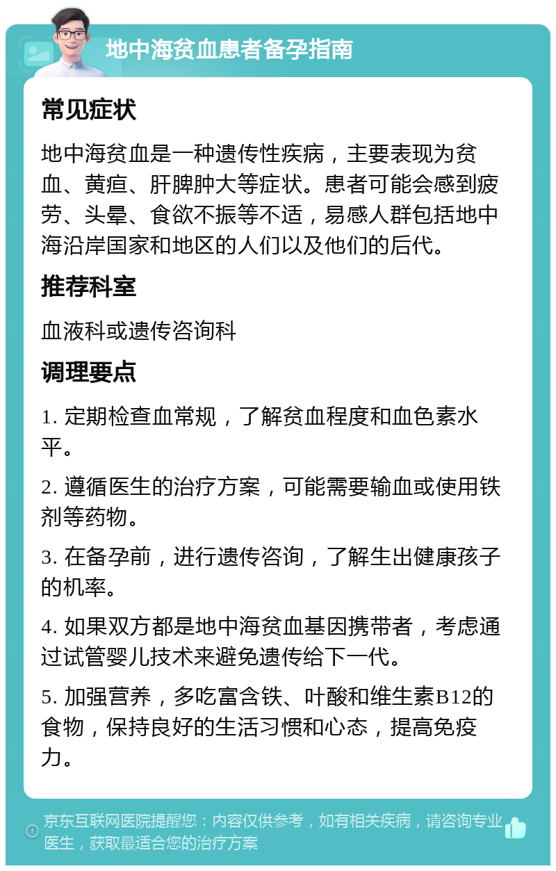 地中海贫血患者备孕指南 常见症状 地中海贫血是一种遗传性疾病，主要表现为贫血、黄疸、肝脾肿大等症状。患者可能会感到疲劳、头晕、食欲不振等不适，易感人群包括地中海沿岸国家和地区的人们以及他们的后代。 推荐科室 血液科或遗传咨询科 调理要点 1. 定期检查血常规，了解贫血程度和血色素水平。 2. 遵循医生的治疗方案，可能需要输血或使用铁剂等药物。 3. 在备孕前，进行遗传咨询，了解生出健康孩子的机率。 4. 如果双方都是地中海贫血基因携带者，考虑通过试管婴儿技术来避免遗传给下一代。 5. 加强营养，多吃富含铁、叶酸和维生素B12的食物，保持良好的生活习惯和心态，提高免疫力。