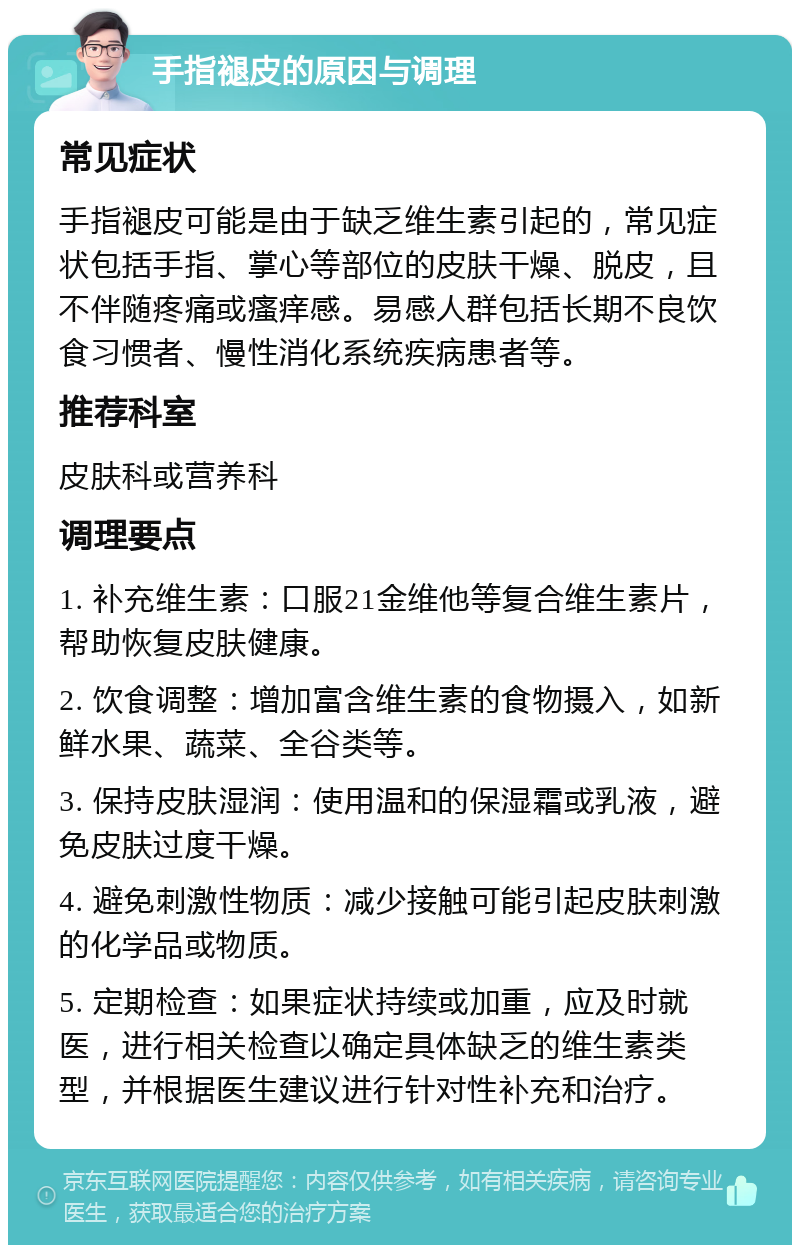 手指褪皮的原因与调理 常见症状 手指褪皮可能是由于缺乏维生素引起的，常见症状包括手指、掌心等部位的皮肤干燥、脱皮，且不伴随疼痛或瘙痒感。易感人群包括长期不良饮食习惯者、慢性消化系统疾病患者等。 推荐科室 皮肤科或营养科 调理要点 1. 补充维生素：口服21金维他等复合维生素片，帮助恢复皮肤健康。 2. 饮食调整：增加富含维生素的食物摄入，如新鲜水果、蔬菜、全谷类等。 3. 保持皮肤湿润：使用温和的保湿霜或乳液，避免皮肤过度干燥。 4. 避免刺激性物质：减少接触可能引起皮肤刺激的化学品或物质。 5. 定期检查：如果症状持续或加重，应及时就医，进行相关检查以确定具体缺乏的维生素类型，并根据医生建议进行针对性补充和治疗。