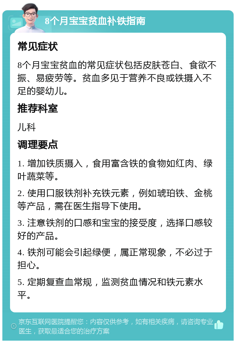 8个月宝宝贫血补铁指南 常见症状 8个月宝宝贫血的常见症状包括皮肤苍白、食欲不振、易疲劳等。贫血多见于营养不良或铁摄入不足的婴幼儿。 推荐科室 儿科 调理要点 1. 增加铁质摄入，食用富含铁的食物如红肉、绿叶蔬菜等。 2. 使用口服铁剂补充铁元素，例如琥珀铁、金桃等产品，需在医生指导下使用。 3. 注意铁剂的口感和宝宝的接受度，选择口感较好的产品。 4. 铁剂可能会引起绿便，属正常现象，不必过于担心。 5. 定期复查血常规，监测贫血情况和铁元素水平。