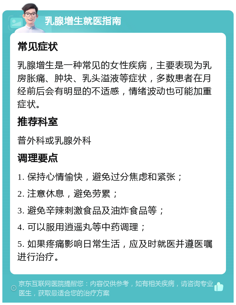 乳腺增生就医指南 常见症状 乳腺增生是一种常见的女性疾病，主要表现为乳房胀痛、肿块、乳头溢液等症状，多数患者在月经前后会有明显的不适感，情绪波动也可能加重症状。 推荐科室 普外科或乳腺外科 调理要点 1. 保持心情愉快，避免过分焦虑和紧张； 2. 注意休息，避免劳累； 3. 避免辛辣刺激食品及油炸食品等； 4. 可以服用逍遥丸等中药调理； 5. 如果疼痛影响日常生活，应及时就医并遵医嘱进行治疗。