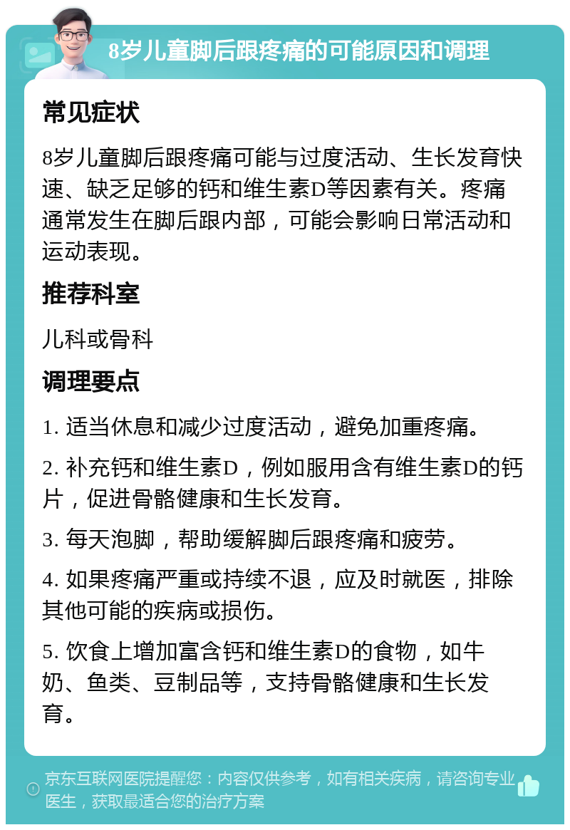 8岁儿童脚后跟疼痛的可能原因和调理 常见症状 8岁儿童脚后跟疼痛可能与过度活动、生长发育快速、缺乏足够的钙和维生素D等因素有关。疼痛通常发生在脚后跟内部，可能会影响日常活动和运动表现。 推荐科室 儿科或骨科 调理要点 1. 适当休息和减少过度活动，避免加重疼痛。 2. 补充钙和维生素D，例如服用含有维生素D的钙片，促进骨骼健康和生长发育。 3. 每天泡脚，帮助缓解脚后跟疼痛和疲劳。 4. 如果疼痛严重或持续不退，应及时就医，排除其他可能的疾病或损伤。 5. 饮食上增加富含钙和维生素D的食物，如牛奶、鱼类、豆制品等，支持骨骼健康和生长发育。