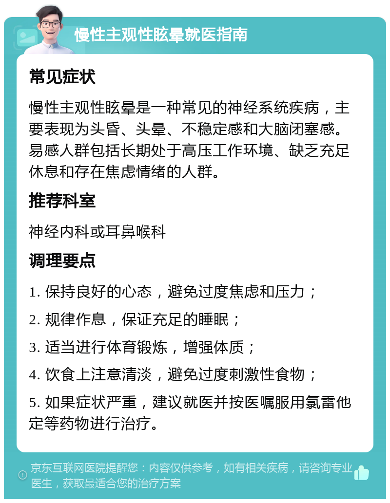 慢性主观性眩晕就医指南 常见症状 慢性主观性眩晕是一种常见的神经系统疾病，主要表现为头昏、头晕、不稳定感和大脑闭塞感。易感人群包括长期处于高压工作环境、缺乏充足休息和存在焦虑情绪的人群。 推荐科室 神经内科或耳鼻喉科 调理要点 1. 保持良好的心态，避免过度焦虑和压力； 2. 规律作息，保证充足的睡眠； 3. 适当进行体育锻炼，增强体质； 4. 饮食上注意清淡，避免过度刺激性食物； 5. 如果症状严重，建议就医并按医嘱服用氯雷他定等药物进行治疗。