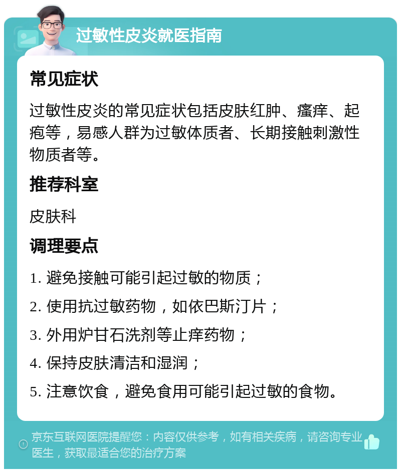 过敏性皮炎就医指南 常见症状 过敏性皮炎的常见症状包括皮肤红肿、瘙痒、起疱等，易感人群为过敏体质者、长期接触刺激性物质者等。 推荐科室 皮肤科 调理要点 1. 避免接触可能引起过敏的物质； 2. 使用抗过敏药物，如依巴斯汀片； 3. 外用炉甘石洗剂等止痒药物； 4. 保持皮肤清洁和湿润； 5. 注意饮食，避免食用可能引起过敏的食物。