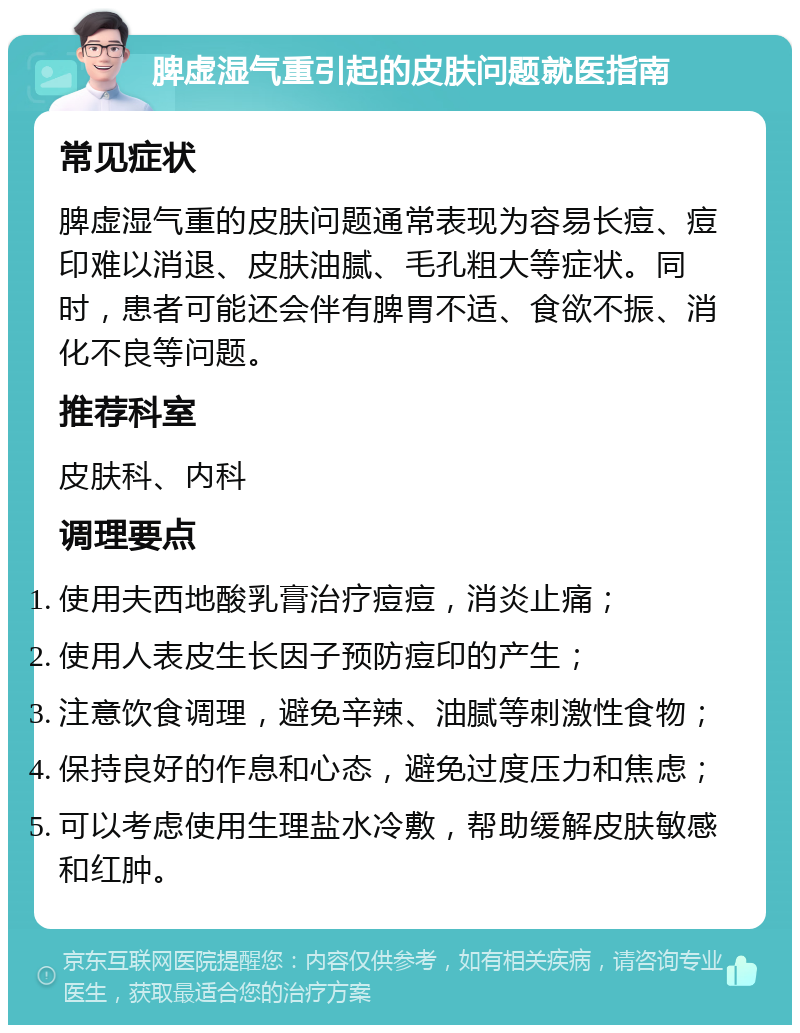 脾虚湿气重引起的皮肤问题就医指南 常见症状 脾虚湿气重的皮肤问题通常表现为容易长痘、痘印难以消退、皮肤油腻、毛孔粗大等症状。同时，患者可能还会伴有脾胃不适、食欲不振、消化不良等问题。 推荐科室 皮肤科、内科 调理要点 使用夫西地酸乳膏治疗痘痘，消炎止痛； 使用人表皮生长因子预防痘印的产生； 注意饮食调理，避免辛辣、油腻等刺激性食物； 保持良好的作息和心态，避免过度压力和焦虑； 可以考虑使用生理盐水冷敷，帮助缓解皮肤敏感和红肿。