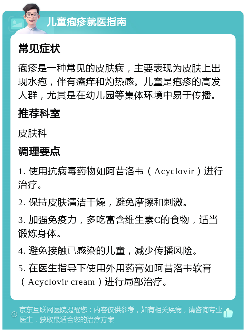 儿童疱疹就医指南 常见症状 疱疹是一种常见的皮肤病，主要表现为皮肤上出现水疱，伴有瘙痒和灼热感。儿童是疱疹的高发人群，尤其是在幼儿园等集体环境中易于传播。 推荐科室 皮肤科 调理要点 1. 使用抗病毒药物如阿昔洛韦（Acyclovir）进行治疗。 2. 保持皮肤清洁干燥，避免摩擦和刺激。 3. 加强免疫力，多吃富含维生素C的食物，适当锻炼身体。 4. 避免接触已感染的儿童，减少传播风险。 5. 在医生指导下使用外用药膏如阿昔洛韦软膏（Acyclovir cream）进行局部治疗。