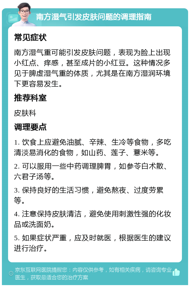 南方湿气引发皮肤问题的调理指南 常见症状 南方湿气重可能引发皮肤问题，表现为脸上出现小红点、痒感，甚至成片的小红豆。这种情况多见于脾虚湿气重的体质，尤其是在南方湿润环境下更容易发生。 推荐科室 皮肤科 调理要点 1. 饮食上应避免油腻、辛辣、生冷等食物，多吃清淡易消化的食物，如山药、莲子、薏米等。 2. 可以服用一些中药调理脾胃，如参苓白术散、六君子汤等。 3. 保持良好的生活习惯，避免熬夜、过度劳累等。 4. 注意保持皮肤清洁，避免使用刺激性强的化妆品或洗面奶。 5. 如果症状严重，应及时就医，根据医生的建议进行治疗。