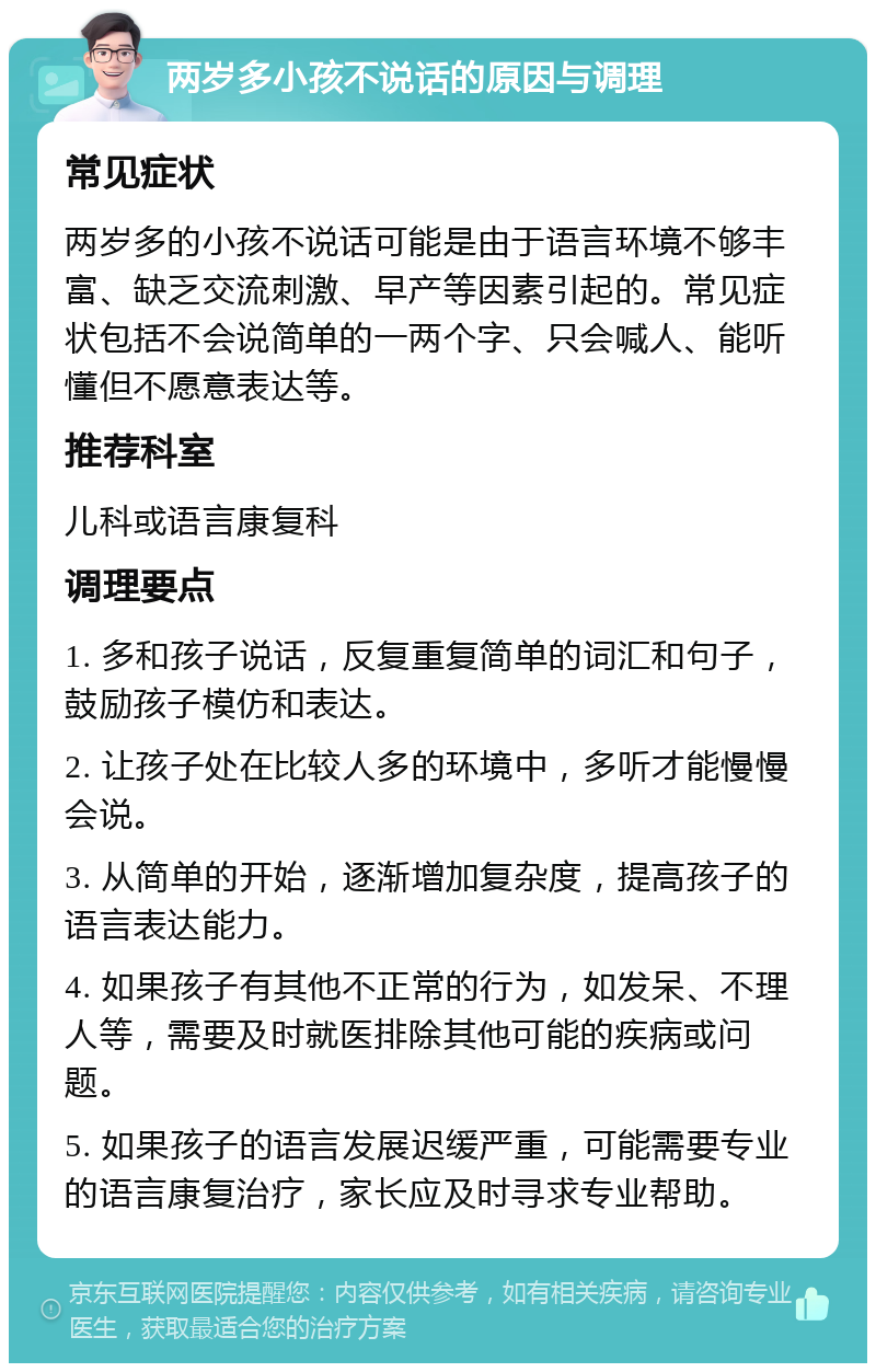 两岁多小孩不说话的原因与调理 常见症状 两岁多的小孩不说话可能是由于语言环境不够丰富、缺乏交流刺激、早产等因素引起的。常见症状包括不会说简单的一两个字、只会喊人、能听懂但不愿意表达等。 推荐科室 儿科或语言康复科 调理要点 1. 多和孩子说话，反复重复简单的词汇和句子，鼓励孩子模仿和表达。 2. 让孩子处在比较人多的环境中，多听才能慢慢会说。 3. 从简单的开始，逐渐增加复杂度，提高孩子的语言表达能力。 4. 如果孩子有其他不正常的行为，如发呆、不理人等，需要及时就医排除其他可能的疾病或问题。 5. 如果孩子的语言发展迟缓严重，可能需要专业的语言康复治疗，家长应及时寻求专业帮助。