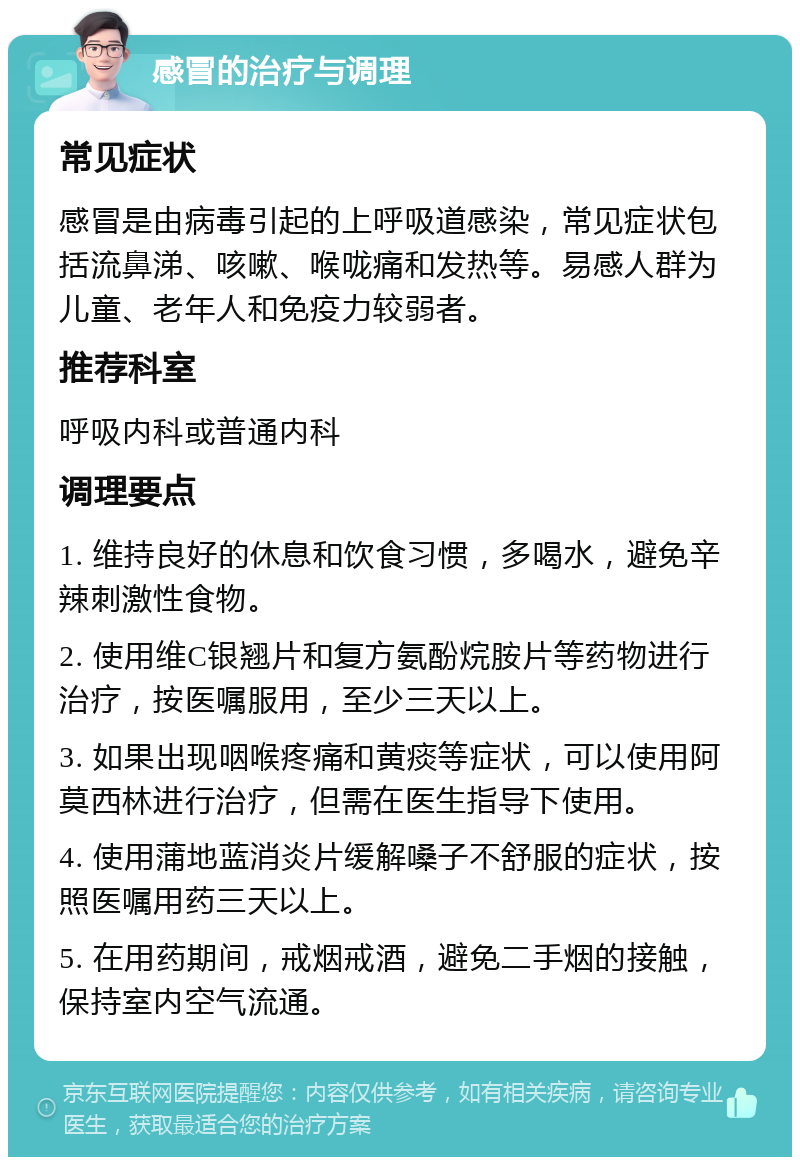 感冒的治疗与调理 常见症状 感冒是由病毒引起的上呼吸道感染，常见症状包括流鼻涕、咳嗽、喉咙痛和发热等。易感人群为儿童、老年人和免疫力较弱者。 推荐科室 呼吸内科或普通内科 调理要点 1. 维持良好的休息和饮食习惯，多喝水，避免辛辣刺激性食物。 2. 使用维C银翘片和复方氨酚烷胺片等药物进行治疗，按医嘱服用，至少三天以上。 3. 如果出现咽喉疼痛和黄痰等症状，可以使用阿莫西林进行治疗，但需在医生指导下使用。 4. 使用蒲地蓝消炎片缓解嗓子不舒服的症状，按照医嘱用药三天以上。 5. 在用药期间，戒烟戒酒，避免二手烟的接触，保持室内空气流通。