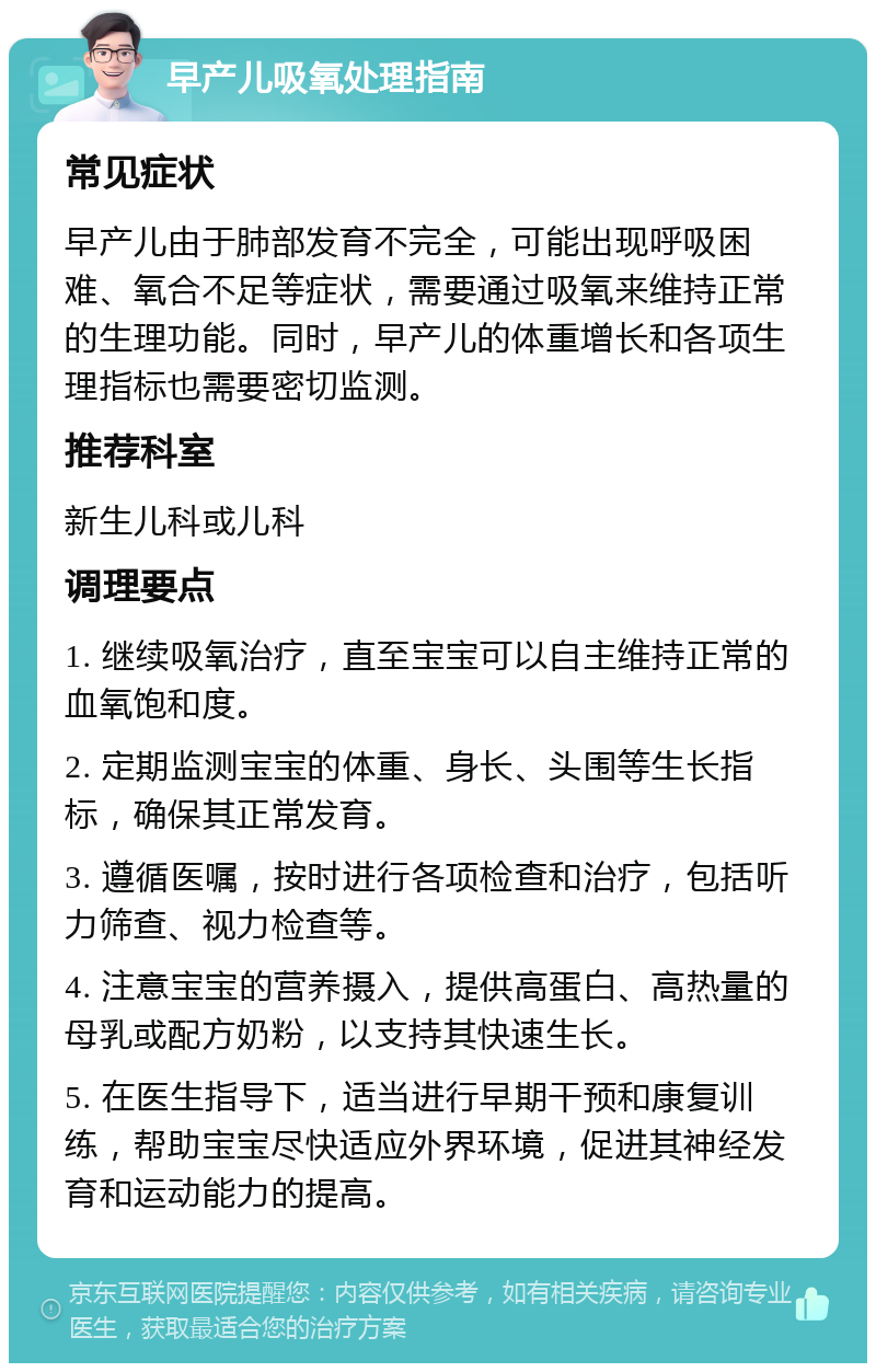 早产儿吸氧处理指南 常见症状 早产儿由于肺部发育不完全，可能出现呼吸困难、氧合不足等症状，需要通过吸氧来维持正常的生理功能。同时，早产儿的体重增长和各项生理指标也需要密切监测。 推荐科室 新生儿科或儿科 调理要点 1. 继续吸氧治疗，直至宝宝可以自主维持正常的血氧饱和度。 2. 定期监测宝宝的体重、身长、头围等生长指标，确保其正常发育。 3. 遵循医嘱，按时进行各项检查和治疗，包括听力筛查、视力检查等。 4. 注意宝宝的营养摄入，提供高蛋白、高热量的母乳或配方奶粉，以支持其快速生长。 5. 在医生指导下，适当进行早期干预和康复训练，帮助宝宝尽快适应外界环境，促进其神经发育和运动能力的提高。