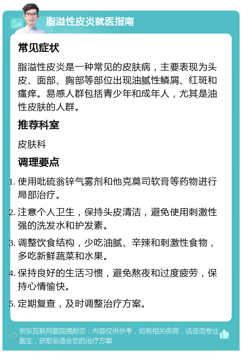 脂溢性皮炎就医指南 常见症状 脂溢性皮炎是一种常见的皮肤病，主要表现为头皮、面部、胸部等部位出现油腻性鳞屑、红斑和瘙痒。易感人群包括青少年和成年人，尤其是油性皮肤的人群。 推荐科室 皮肤科 调理要点 使用吡硫翁锌气雾剂和他克莫司软膏等药物进行局部治疗。 注意个人卫生，保持头皮清洁，避免使用刺激性强的洗发水和护发素。 调整饮食结构，少吃油腻、辛辣和刺激性食物，多吃新鲜蔬菜和水果。 保持良好的生活习惯，避免熬夜和过度疲劳，保持心情愉快。 定期复查，及时调整治疗方案。