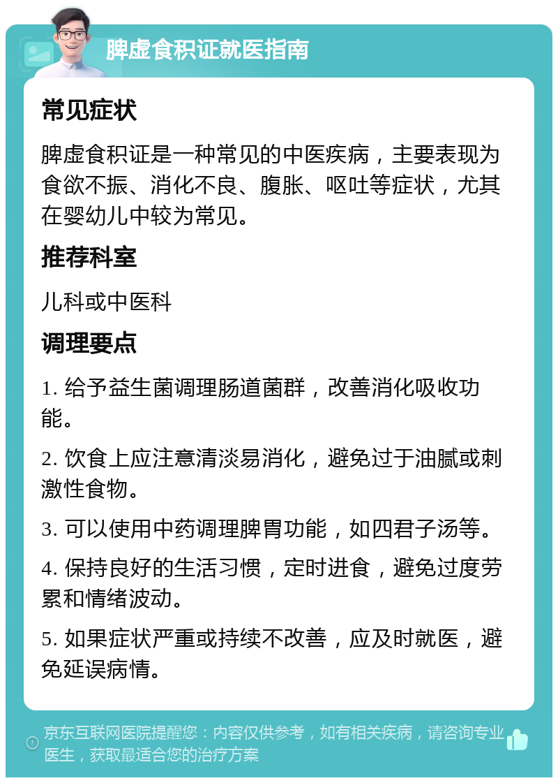 脾虚食积证就医指南 常见症状 脾虚食积证是一种常见的中医疾病，主要表现为食欲不振、消化不良、腹胀、呕吐等症状，尤其在婴幼儿中较为常见。 推荐科室 儿科或中医科 调理要点 1. 给予益生菌调理肠道菌群，改善消化吸收功能。 2. 饮食上应注意清淡易消化，避免过于油腻或刺激性食物。 3. 可以使用中药调理脾胃功能，如四君子汤等。 4. 保持良好的生活习惯，定时进食，避免过度劳累和情绪波动。 5. 如果症状严重或持续不改善，应及时就医，避免延误病情。