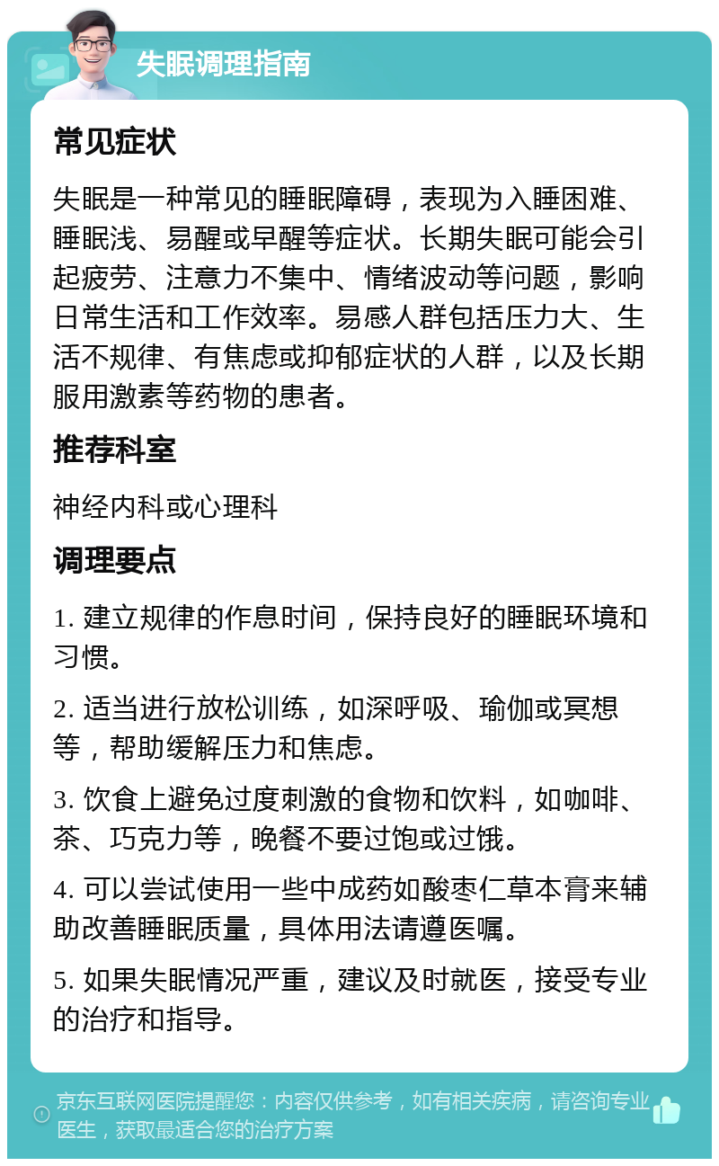 失眠调理指南 常见症状 失眠是一种常见的睡眠障碍，表现为入睡困难、睡眠浅、易醒或早醒等症状。长期失眠可能会引起疲劳、注意力不集中、情绪波动等问题，影响日常生活和工作效率。易感人群包括压力大、生活不规律、有焦虑或抑郁症状的人群，以及长期服用激素等药物的患者。 推荐科室 神经内科或心理科 调理要点 1. 建立规律的作息时间，保持良好的睡眠环境和习惯。 2. 适当进行放松训练，如深呼吸、瑜伽或冥想等，帮助缓解压力和焦虑。 3. 饮食上避免过度刺激的食物和饮料，如咖啡、茶、巧克力等，晚餐不要过饱或过饿。 4. 可以尝试使用一些中成药如酸枣仁草本膏来辅助改善睡眠质量，具体用法请遵医嘱。 5. 如果失眠情况严重，建议及时就医，接受专业的治疗和指导。