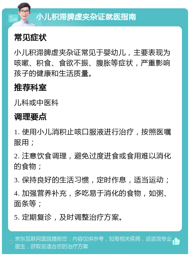 小儿积滞脾虚夹杂证就医指南 常见症状 小儿积滞脾虚夹杂证常见于婴幼儿，主要表现为咳嗽、积食、食欲不振、腹胀等症状，严重影响孩子的健康和生活质量。 推荐科室 儿科或中医科 调理要点 1. 使用小儿消积止咳口服液进行治疗，按照医嘱服用； 2. 注意饮食调理，避免过度进食或食用难以消化的食物； 3. 保持良好的生活习惯，定时作息，适当运动； 4. 加强营养补充，多吃易于消化的食物，如粥、面条等； 5. 定期复诊，及时调整治疗方案。