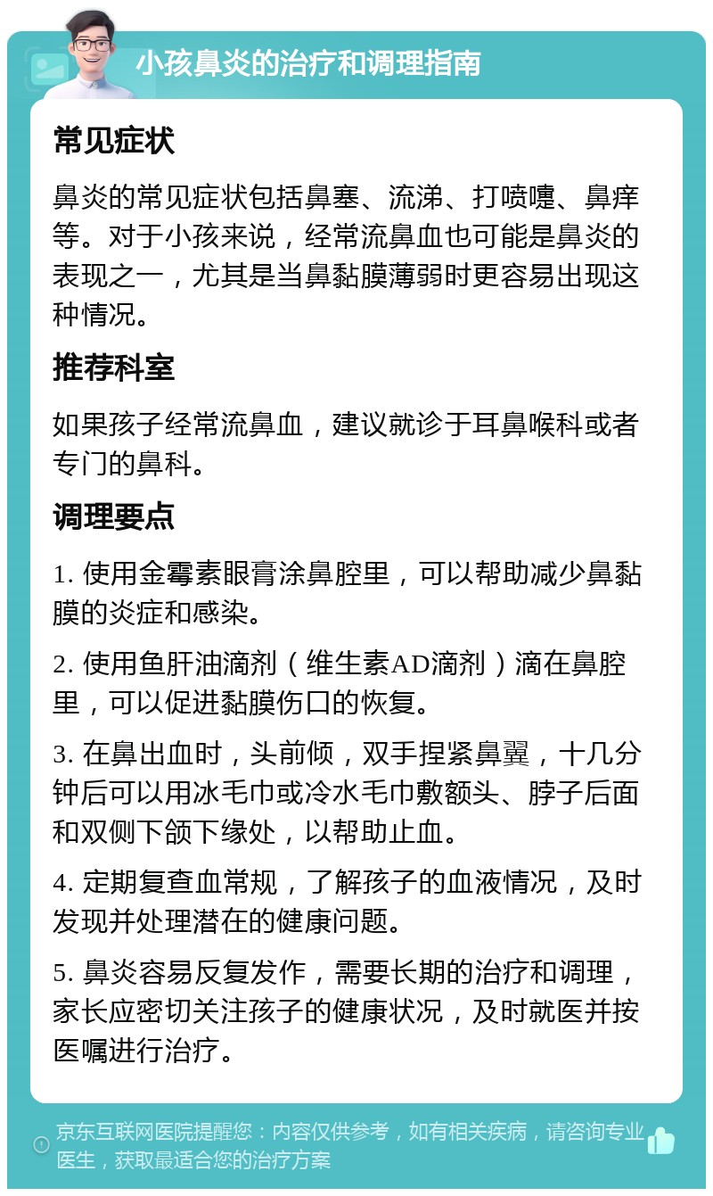 小孩鼻炎的治疗和调理指南 常见症状 鼻炎的常见症状包括鼻塞、流涕、打喷嚏、鼻痒等。对于小孩来说，经常流鼻血也可能是鼻炎的表现之一，尤其是当鼻黏膜薄弱时更容易出现这种情况。 推荐科室 如果孩子经常流鼻血，建议就诊于耳鼻喉科或者专门的鼻科。 调理要点 1. 使用金霉素眼膏涂鼻腔里，可以帮助减少鼻黏膜的炎症和感染。 2. 使用鱼肝油滴剂（维生素AD滴剂）滴在鼻腔里，可以促进黏膜伤口的恢复。 3. 在鼻出血时，头前倾，双手捏紧鼻翼，十几分钟后可以用冰毛巾或冷水毛巾敷额头、脖子后面和双侧下颌下缘处，以帮助止血。 4. 定期复查血常规，了解孩子的血液情况，及时发现并处理潜在的健康问题。 5. 鼻炎容易反复发作，需要长期的治疗和调理，家长应密切关注孩子的健康状况，及时就医并按医嘱进行治疗。