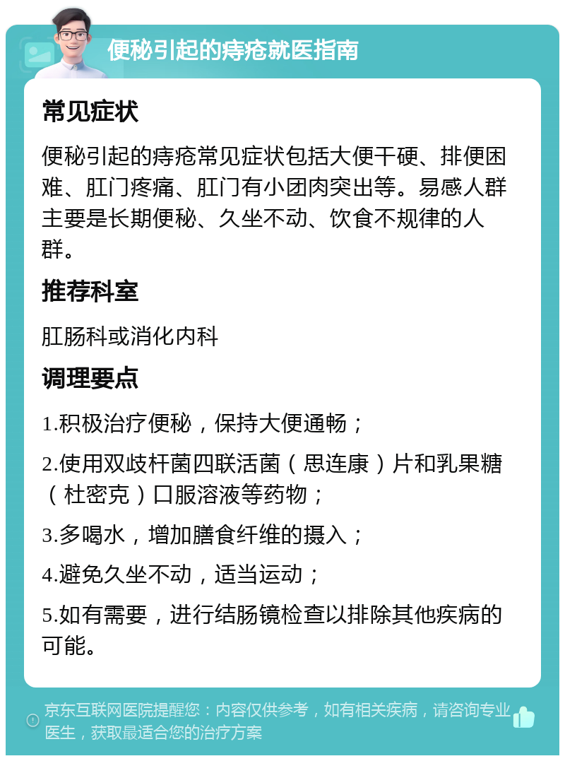 便秘引起的痔疮就医指南 常见症状 便秘引起的痔疮常见症状包括大便干硬、排便困难、肛门疼痛、肛门有小团肉突出等。易感人群主要是长期便秘、久坐不动、饮食不规律的人群。 推荐科室 肛肠科或消化内科 调理要点 1.积极治疗便秘，保持大便通畅； 2.使用双歧杆菌四联活菌（思连康）片和乳果糖（杜密克）口服溶液等药物； 3.多喝水，增加膳食纤维的摄入； 4.避免久坐不动，适当运动； 5.如有需要，进行结肠镜检查以排除其他疾病的可能。