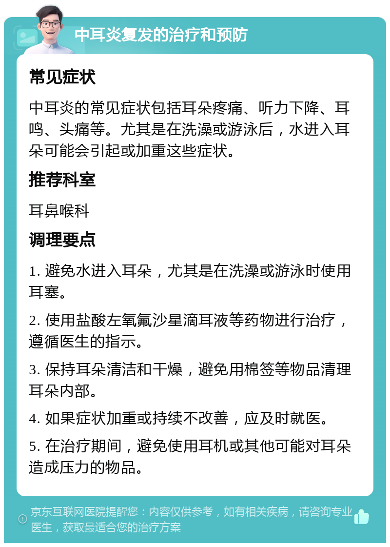 中耳炎复发的治疗和预防 常见症状 中耳炎的常见症状包括耳朵疼痛、听力下降、耳鸣、头痛等。尤其是在洗澡或游泳后，水进入耳朵可能会引起或加重这些症状。 推荐科室 耳鼻喉科 调理要点 1. 避免水进入耳朵，尤其是在洗澡或游泳时使用耳塞。 2. 使用盐酸左氧氟沙星滴耳液等药物进行治疗，遵循医生的指示。 3. 保持耳朵清洁和干燥，避免用棉签等物品清理耳朵内部。 4. 如果症状加重或持续不改善，应及时就医。 5. 在治疗期间，避免使用耳机或其他可能对耳朵造成压力的物品。