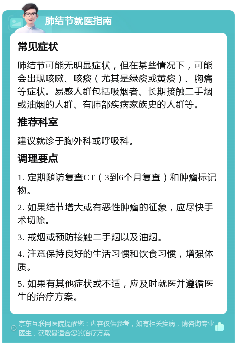 肺结节就医指南 常见症状 肺结节可能无明显症状，但在某些情况下，可能会出现咳嗽、咳痰（尤其是绿痰或黄痰）、胸痛等症状。易感人群包括吸烟者、长期接触二手烟或油烟的人群、有肺部疾病家族史的人群等。 推荐科室 建议就诊于胸外科或呼吸科。 调理要点 1. 定期随访复查CT（3到6个月复查）和肿瘤标记物。 2. 如果结节增大或有恶性肿瘤的征象，应尽快手术切除。 3. 戒烟或预防接触二手烟以及油烟。 4. 注意保持良好的生活习惯和饮食习惯，增强体质。 5. 如果有其他症状或不适，应及时就医并遵循医生的治疗方案。