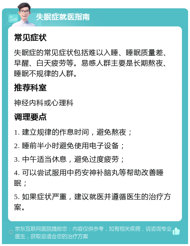 失眠症就医指南 常见症状 失眠症的常见症状包括难以入睡、睡眠质量差、早醒、白天疲劳等。易感人群主要是长期熬夜、睡眠不规律的人群。 推荐科室 神经内科或心理科 调理要点 1. 建立规律的作息时间，避免熬夜； 2. 睡前半小时避免使用电子设备； 3. 中午适当休息，避免过度疲劳； 4. 可以尝试服用中药安神补脑丸等帮助改善睡眠； 5. 如果症状严重，建议就医并遵循医生的治疗方案。