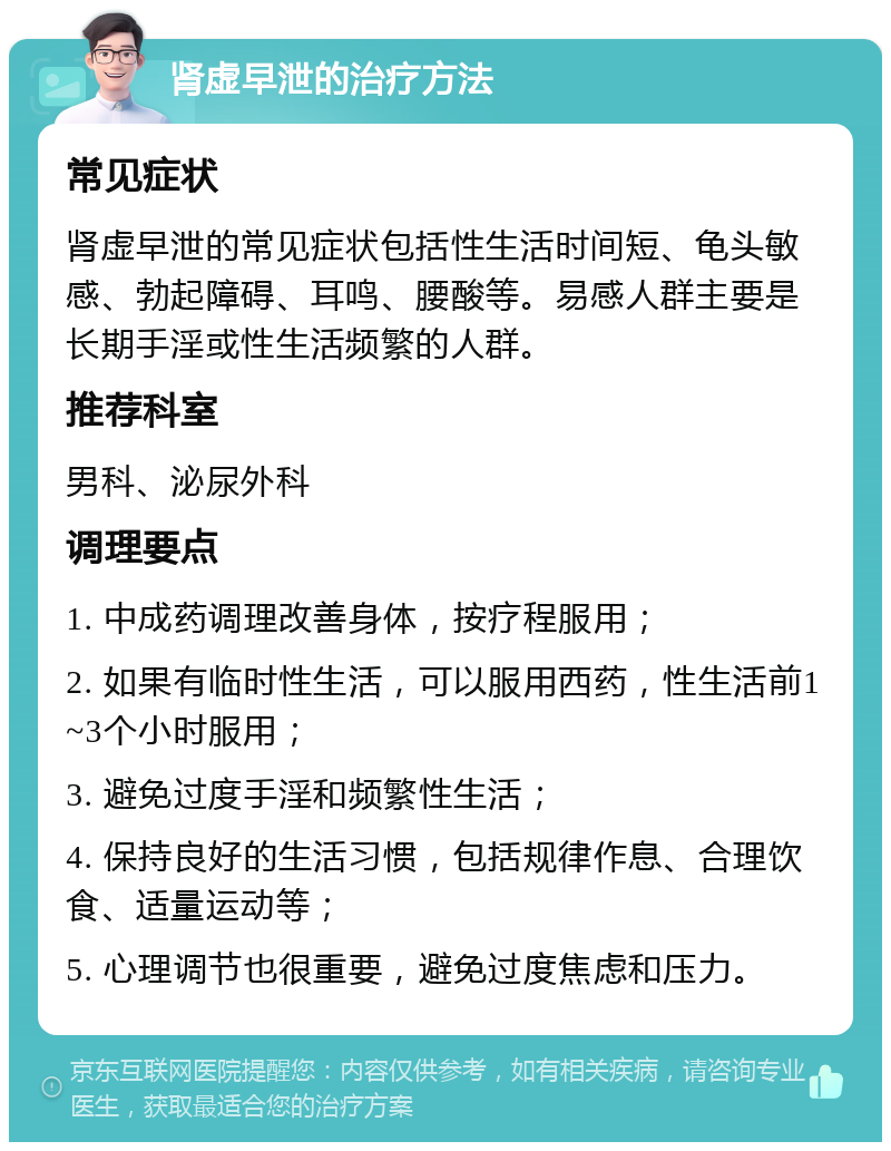 肾虚早泄的治疗方法 常见症状 肾虚早泄的常见症状包括性生活时间短、龟头敏感、勃起障碍、耳鸣、腰酸等。易感人群主要是长期手淫或性生活频繁的人群。 推荐科室 男科、泌尿外科 调理要点 1. 中成药调理改善身体，按疗程服用； 2. 如果有临时性生活，可以服用西药，性生活前1~3个小时服用； 3. 避免过度手淫和频繁性生活； 4. 保持良好的生活习惯，包括规律作息、合理饮食、适量运动等； 5. 心理调节也很重要，避免过度焦虑和压力。