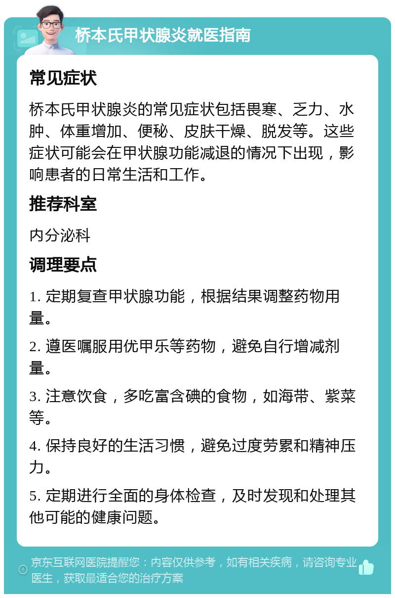 桥本氏甲状腺炎就医指南 常见症状 桥本氏甲状腺炎的常见症状包括畏寒、乏力、水肿、体重增加、便秘、皮肤干燥、脱发等。这些症状可能会在甲状腺功能减退的情况下出现，影响患者的日常生活和工作。 推荐科室 内分泌科 调理要点 1. 定期复查甲状腺功能，根据结果调整药物用量。 2. 遵医嘱服用优甲乐等药物，避免自行增减剂量。 3. 注意饮食，多吃富含碘的食物，如海带、紫菜等。 4. 保持良好的生活习惯，避免过度劳累和精神压力。 5. 定期进行全面的身体检查，及时发现和处理其他可能的健康问题。