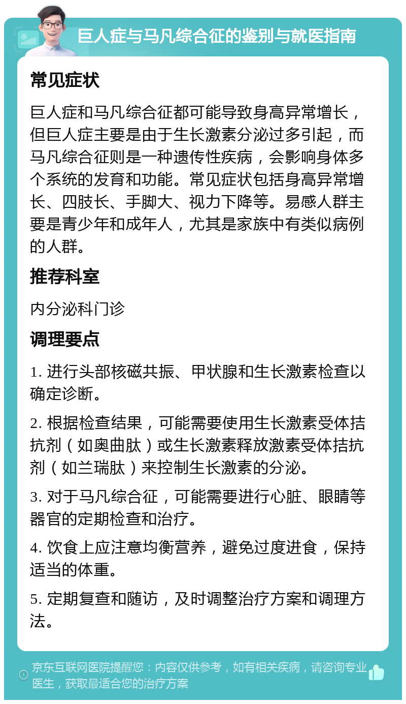 巨人症与马凡综合征的鉴别与就医指南 常见症状 巨人症和马凡综合征都可能导致身高异常增长，但巨人症主要是由于生长激素分泌过多引起，而马凡综合征则是一种遗传性疾病，会影响身体多个系统的发育和功能。常见症状包括身高异常增长、四肢长、手脚大、视力下降等。易感人群主要是青少年和成年人，尤其是家族中有类似病例的人群。 推荐科室 内分泌科门诊 调理要点 1. 进行头部核磁共振、甲状腺和生长激素检查以确定诊断。 2. 根据检查结果，可能需要使用生长激素受体拮抗剂（如奥曲肽）或生长激素释放激素受体拮抗剂（如兰瑞肽）来控制生长激素的分泌。 3. 对于马凡综合征，可能需要进行心脏、眼睛等器官的定期检查和治疗。 4. 饮食上应注意均衡营养，避免过度进食，保持适当的体重。 5. 定期复查和随访，及时调整治疗方案和调理方法。