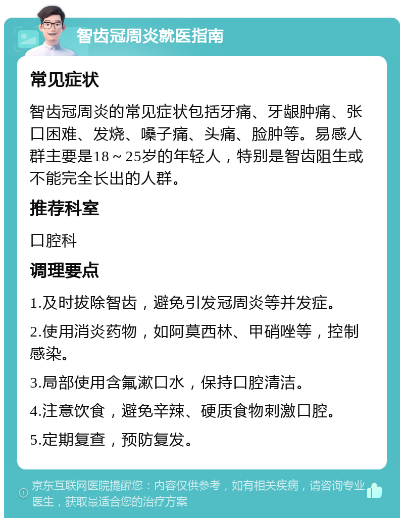 智齿冠周炎就医指南 常见症状 智齿冠周炎的常见症状包括牙痛、牙龈肿痛、张口困难、发烧、嗓子痛、头痛、脸肿等。易感人群主要是18～25岁的年轻人，特别是智齿阻生或不能完全长出的人群。 推荐科室 口腔科 调理要点 1.及时拔除智齿，避免引发冠周炎等并发症。 2.使用消炎药物，如阿莫西林、甲硝唑等，控制感染。 3.局部使用含氟漱口水，保持口腔清洁。 4.注意饮食，避免辛辣、硬质食物刺激口腔。 5.定期复查，预防复发。