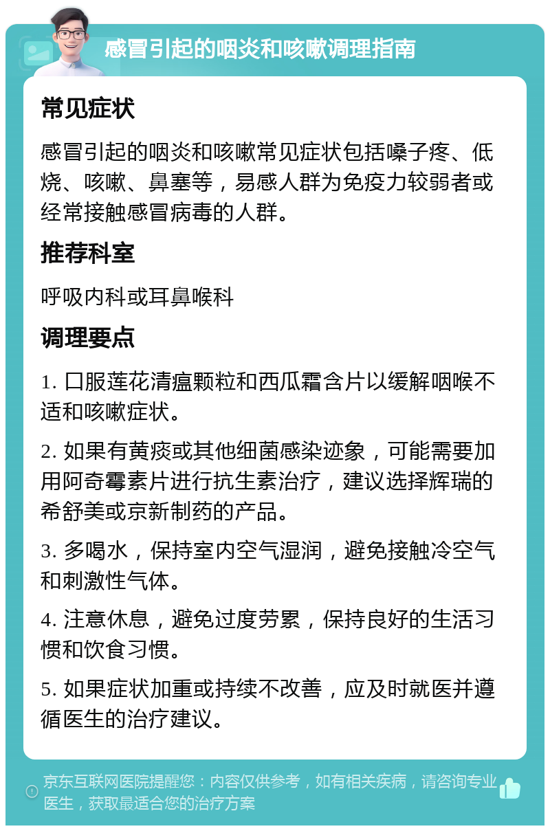 感冒引起的咽炎和咳嗽调理指南 常见症状 感冒引起的咽炎和咳嗽常见症状包括嗓子疼、低烧、咳嗽、鼻塞等，易感人群为免疫力较弱者或经常接触感冒病毒的人群。 推荐科室 呼吸内科或耳鼻喉科 调理要点 1. 口服莲花清瘟颗粒和西瓜霜含片以缓解咽喉不适和咳嗽症状。 2. 如果有黄痰或其他细菌感染迹象，可能需要加用阿奇霉素片进行抗生素治疗，建议选择辉瑞的希舒美或京新制药的产品。 3. 多喝水，保持室内空气湿润，避免接触冷空气和刺激性气体。 4. 注意休息，避免过度劳累，保持良好的生活习惯和饮食习惯。 5. 如果症状加重或持续不改善，应及时就医并遵循医生的治疗建议。